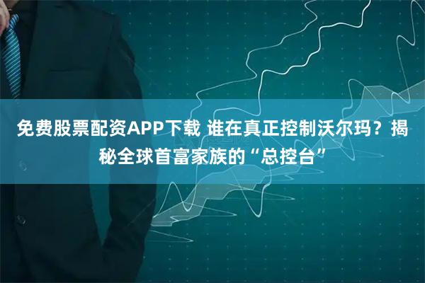 免费股票配资APP下载 谁在真正控制沃尔玛?揭秘全球首富家族的“总控台”