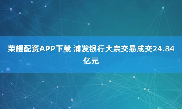 荣耀配资APP下载 浦发银行大宗交易成交24.84亿元