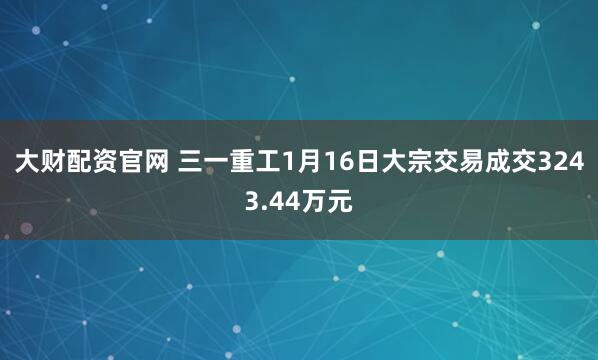 大财配资官网 三一重工1月16日大宗交易成交3243.44万元