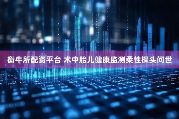 衡牛所配资平台 术中胎儿健康监测柔性探头问世