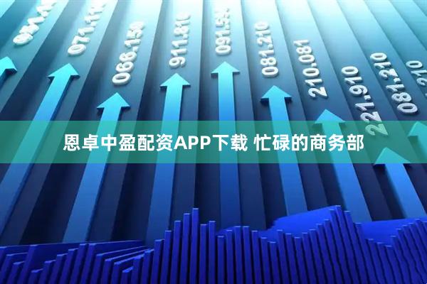 恩卓中盈配资APP下载 忙碌的商务部