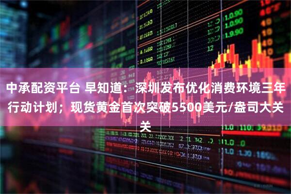 中承配资平台 早知道：深圳发布优化消费环境三年行动计划；现货黄金首次突破5500美元/盎司大关