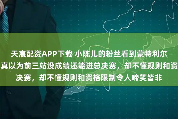 天宸配资APP下载 小陈儿的粉丝看到蒙特利尔世界杯参赛名单后天真以为前三站没成绩还能进总决赛，却不懂规则和资格限制令人啼笑皆非
