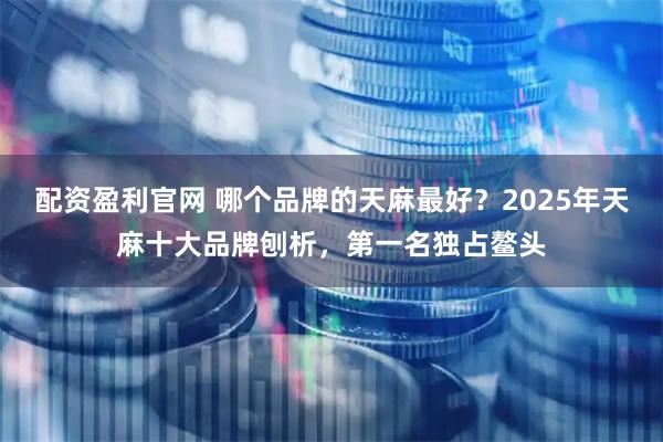 配资盈利官网 哪个品牌的天麻最好？2025年天麻十大品牌刨析，第一名独占鳌头