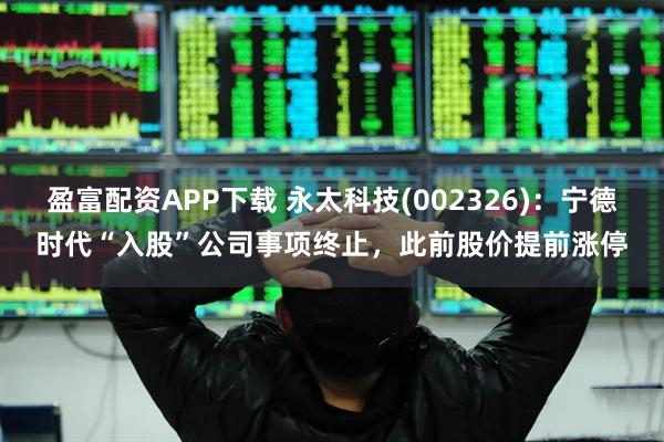 盈富配资APP下载 永太科技(002326)：宁德时代“入股”公司事项终止，此前股价提前涨停
