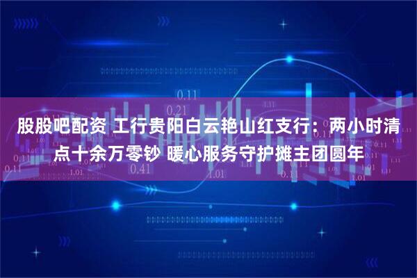 股股吧配资 工行贵阳白云艳山红支行：两小时清点十余万零钞 暖心服务守护摊主团圆年