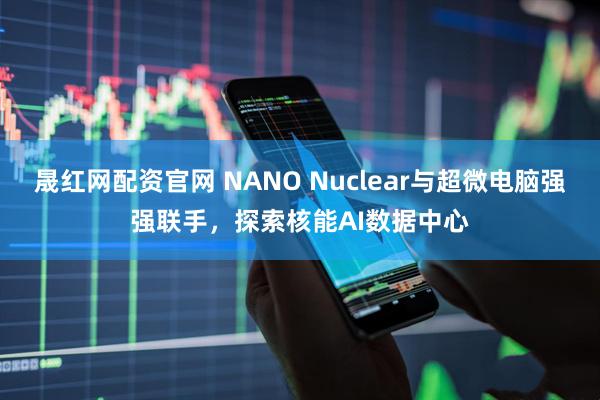 晟红网配资官网 NANO Nuclear与超微电脑强强联手，探索核能AI数据中心